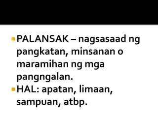  PALANSAK – nagsasaad ng

pangkatan, minsanan o
maramihan ng mga
pangngalan.
 HAL: apatan, limaan,
sampuan, atbp.

 