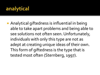 

Analytical giftedness is influential in being
able to take apart problems and being able to
see solutions not often seen. Unfortunately,
individuals with only this type are not as
adept at creating unique ideas of their own.
This form of giftedness is the type that is
tested most often (Sternberg, 1997).

 