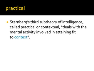 

Sternberg’s third subtheory of intelligence,
called practical or contextual, “deals with the
mental activity involved in attaining fit
to context”.

 