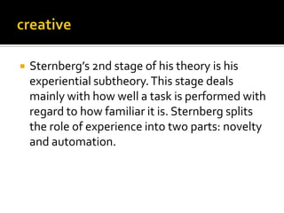 

Sternberg’s 2nd stage of his theory is his
experiential subtheory. This stage deals
mainly with how well a task is performed with
regard to how familiar it is. Sternberg splits
the role of experience into two parts: novelty
and automation.

 