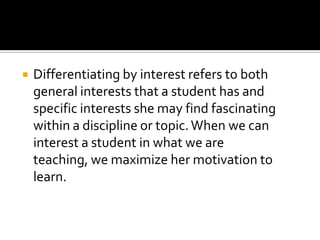 

Differentiating by interest refers to both
general interests that a student has and
specific interests she may find fascinating
within a discipline or topic. When we can
interest a student in what we are
teaching, we maximize her motivation to
learn.

 