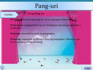 Pang-uri
HOME
TOPIKO
Uri ng Pang-uri
May tatlong uri ang mga pang-uri. Ito ay ang mga sumusunod:
Panlarawan- nagpapakilala ng uri o kabagayan ng isang pangngalan o
panghalip.
Pantangi- sinasabi ang tiyak na pangngalan.
Pamilang- nagsasaad ng bilang o dami ng pangngalan. Merong anim
na uri ang pang-uring pamilang.
 