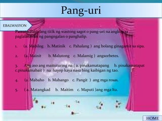 Pang-uri
EBALWASYON
HOME
Panuto:Piliin ang titik ng wastong sagot o pang-uri na angkop sa
paglalarawan ng pangngalan o panghalip.
1. (a. Mabilog b. Matinik c. Pahalang ) ang bolang ginagamit sa sipa.
2. (a. Mainit b. Malutong c. Malamig ) angsorbetes.
3. Ang aso ang maituturing na ( a. pinakamatapang b. pinakamatapat
c.pinakamabait ) na hayop kaya nasa bing kaibigan ng tao.
4. (a. Mabaho b. Mabango c. Pangit ) ang mga rosas.
5. ( a. Matangkad b. Maitim c. Maputi )ang mga Ita.
 