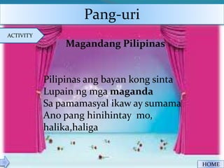 Pang-uri
ACTIVITY
HOME
Magandang Pilipinas
Pilipinas ang bayan kong sinta
Lupain ng mga maganda
Sa pamamasyal ikaw ay sumama
Ano pang hinihintay mo,
halika,haliga
 