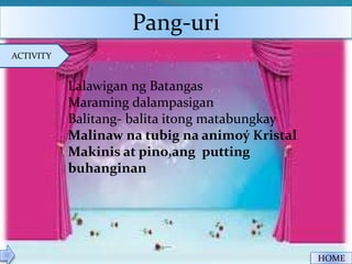 Pang-uri
ACTIVITY
HOME
Lalawigan ng Batangas
Maraming dalampasigan
Balitang- balita itong matabungkay
Malinaw na tubig na animoý Kristal
Makinis at pino,ang putting
buhanginan
 