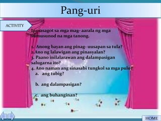 Pang-uri
HOME
ACTIVITY
Ipasasagot sa mga mag- aarala ng mga
sumusunod na mga tanong.
1. Anong bayan ang pinag- uusapan sa tula?
2.Ano ng lalawigan ang pinasyalan?
3. Paano inilalarawan ang dalampasigan
salugarna ito?
4. Ano naman ang sinasabi tungkol sa mga pulo?
a. ang tubig?
b. ang dalampasigan?
c. ang buhanginan?
 