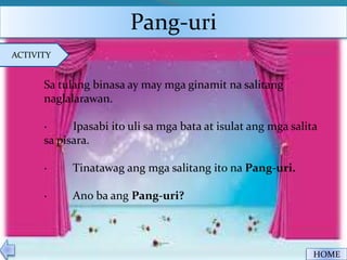 Pang-uri
HOME
ACTIVITY
Sa tulang binasa ay may mga ginamit na salitang
naglalarawan.
· Ipasabi ito uli sa mga bata at isulat ang mga salita
sa pisara.
· Tinatawag ang mga salitang ito na Pang-uri.
· Ano ba ang Pang-uri?
 