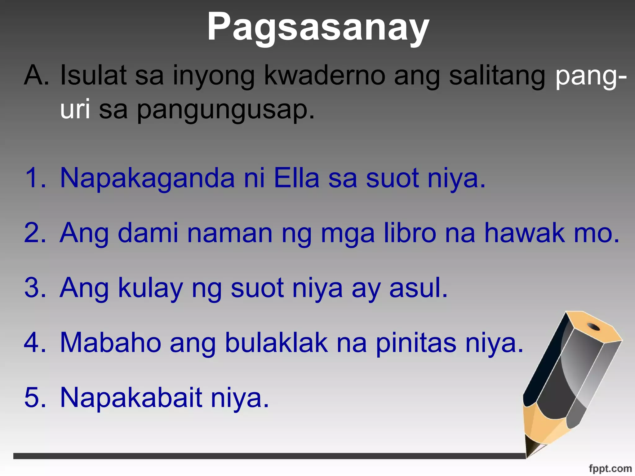 Pagsasanay 
A. Isulat sa inyong kwaderno ang salitang pang-uri 
sa pangungusap. 
1. Napakaganda ni Ella sa suot niya. 
2. Ang dami naman ng mga libro na hawak mo. 
3. Ang kulay ng suot niya ay asul. 
4. Mabaho ang bulaklak na pinitas niya. 
5. Napakabait niya. 
 