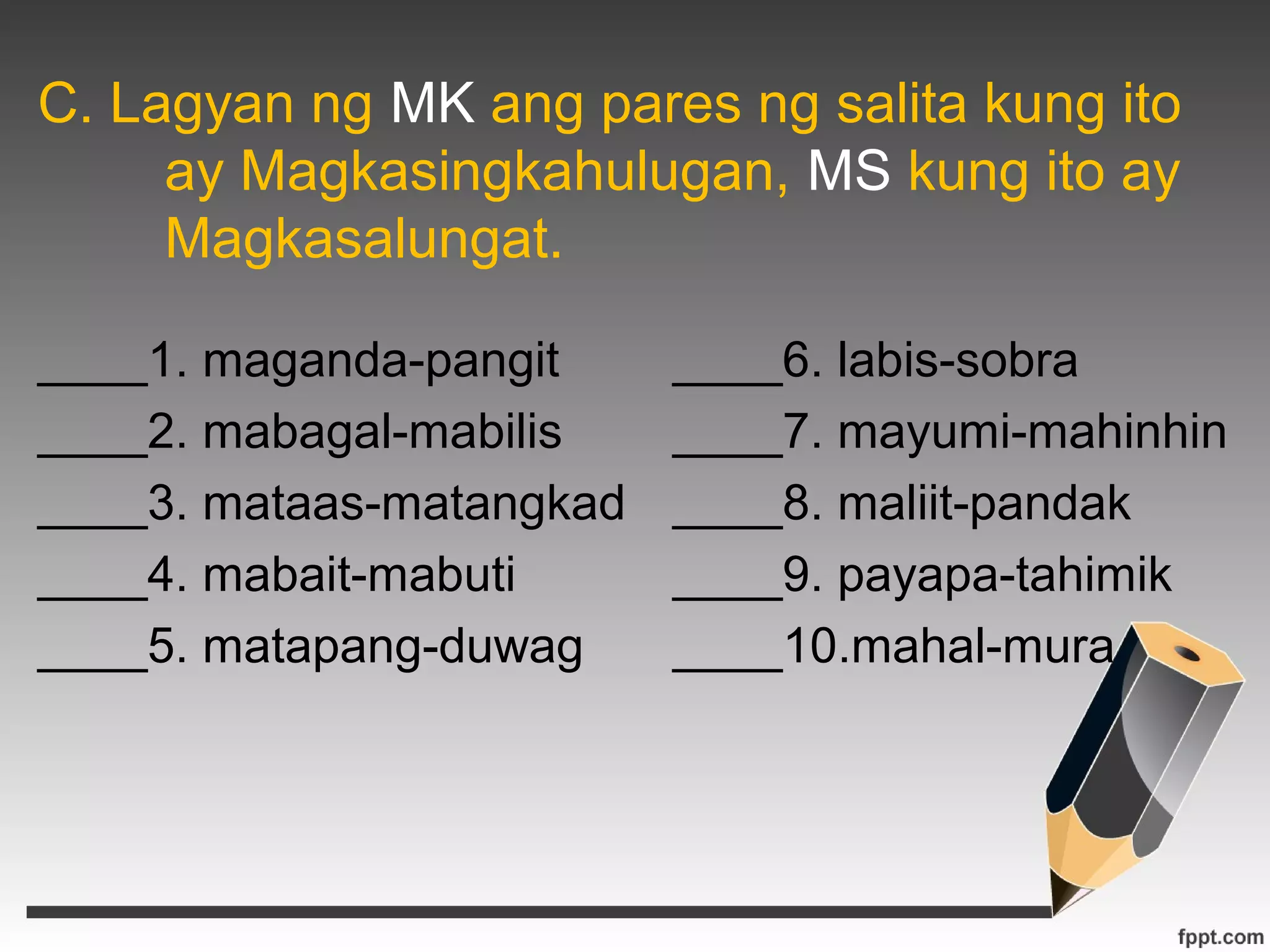 C. Lagyan ng MK ang pares ng salita kung ito 
ay Magkasingkahulugan, MS kung ito ay 
Magkasalungat. 
____1. maganda-pangit ____6. labis-sobra 
____2. mabagal-mabilis ____7. mayumi-mahinhin 
____3. mataas-matangkad ____8. maliit-pandak 
____4. mabait-mabuti ____9. payapa-tahimik 
____5. matapang-duwag ____10.mahal-mura 
 