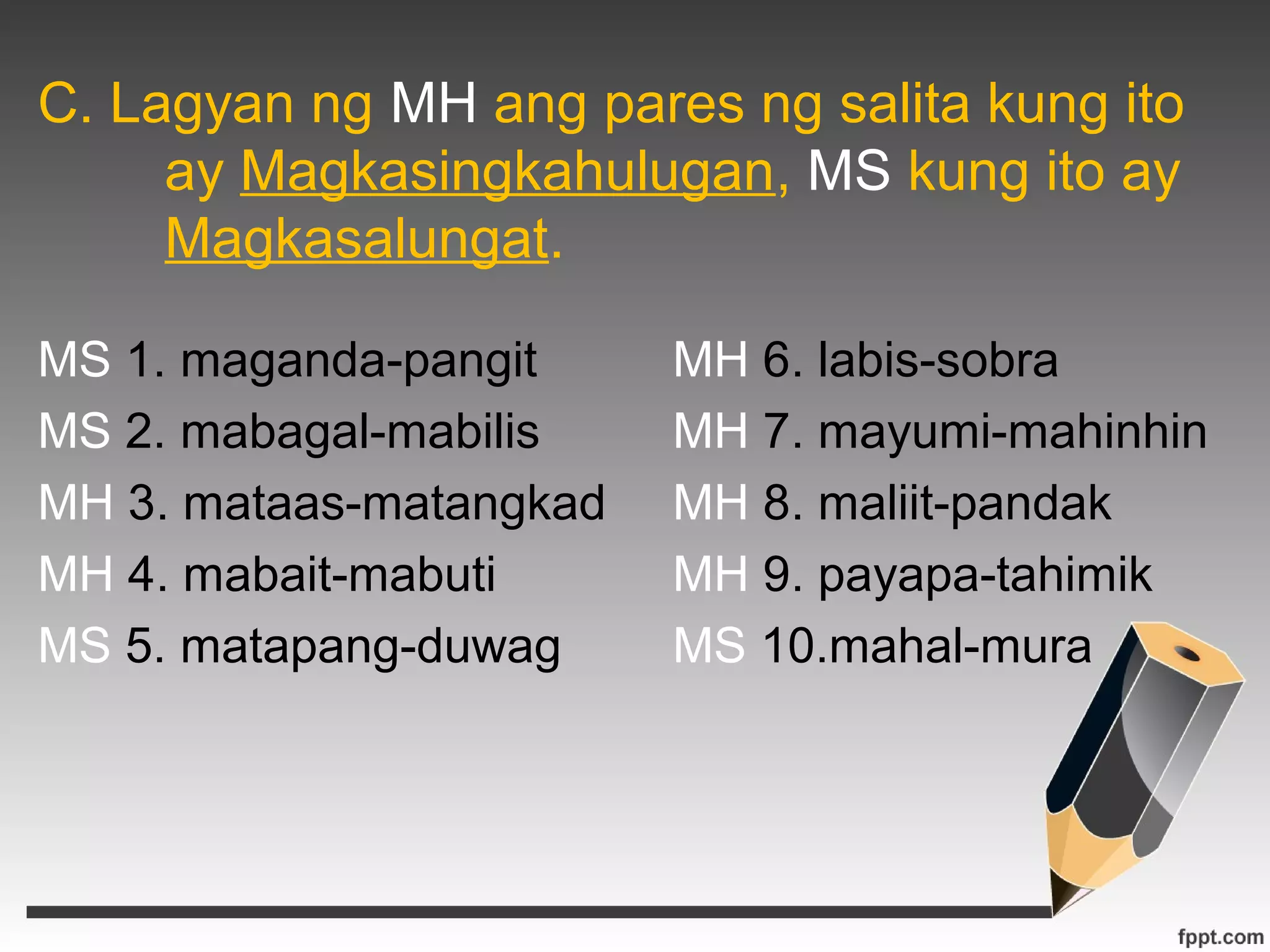 C. Lagyan ng MH ang pares ng salita kung ito 
ay Magkasingkahulugan, MS kung ito ay 
Magkasalungat. 
MS 1. maganda-pangit MH 6. labis-sobra 
MS 2. mabagal-mabilis MH 7. mayumi-mahinhin 
MH 3. mataas-matangkad MH 8. maliit-pandak 
MH 4. mabait-mabuti MH 9. payapa-tahimik 
MS 5. matapang-duwag MS 10.mahal-mura 
