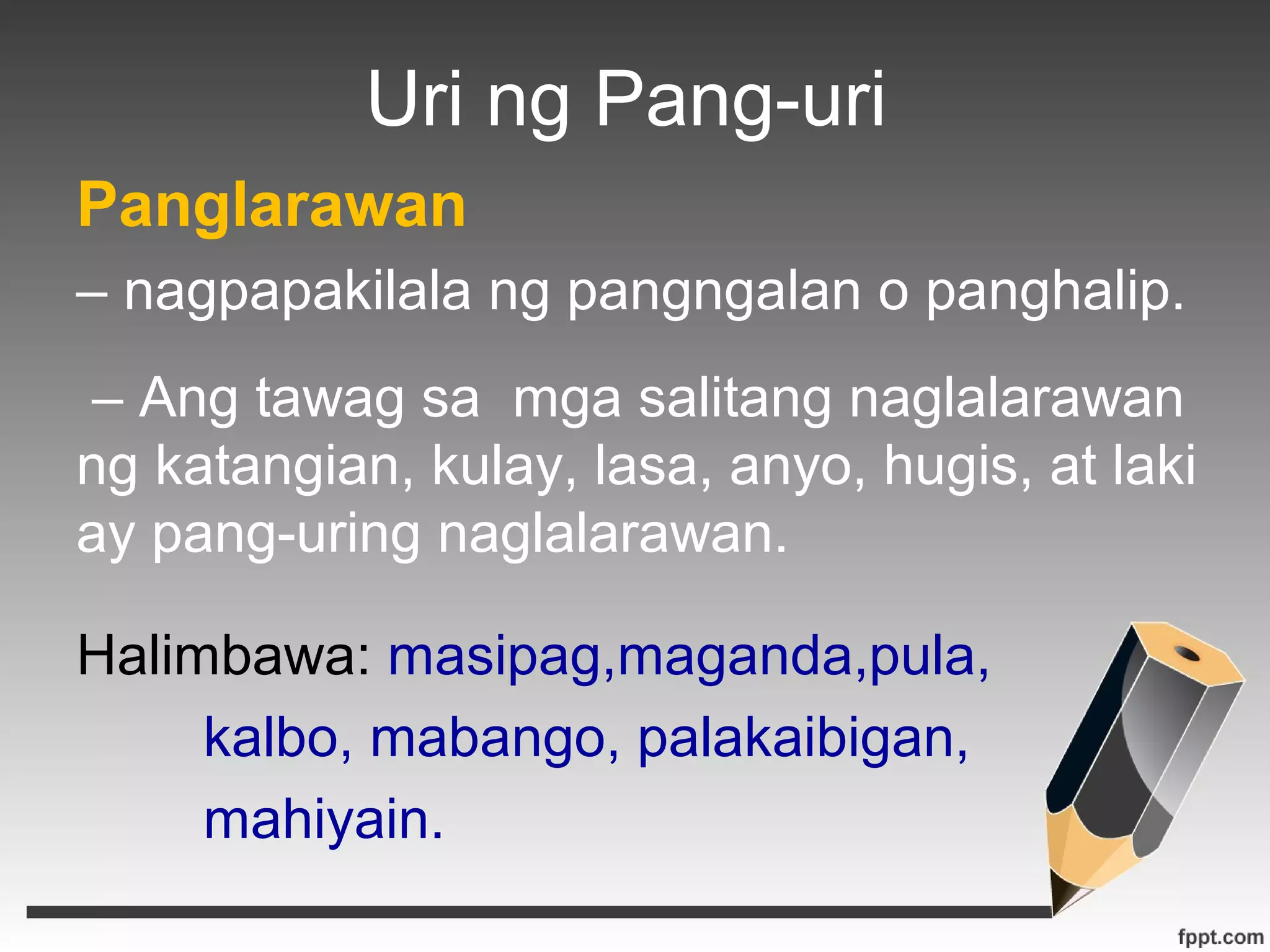 Uri ng Pang-uri 
Panglarawan 
– nagpapakilala ng pangngalan o panghalip. 
– Ang tawag sa mga salitang naglalarawan 
ng katangian, kulay, lasa, anyo, hugis, at laki 
ay pang-uring naglalarawan. 
Halimbawa: masipag,maganda,pula, 
kalbo, mabango, palakaibigan, 
mahiyain. 
 