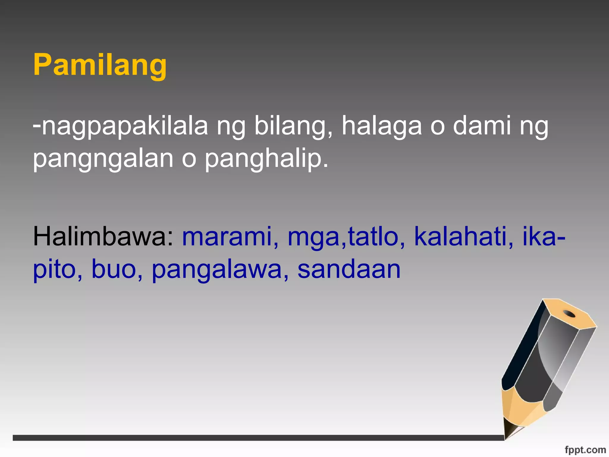 Pamilang 
-nagpapakilala ng bilang, halaga o dami ng 
pangngalan o panghalip. 
Halimbawa: marami, mga,tatlo, kalahati, ika-pito, 
buo, pangalawa, sandaan 
 