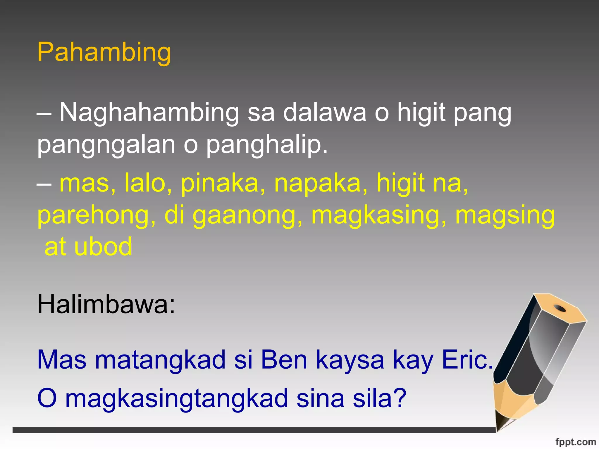 Pahambing 
– Naghahambing sa dalawa o higit pang 
pangngalan o panghalip. 
– mas, lalo, pinaka, napaka, higit na, 
parehong, di gaanong, magkasing, magsing 
at ubod 
Halimbawa: 
Mas matangkad si Ben kaysa kay Eric. 
O magkasingtangkad sina sila? 
 