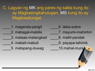 C. Lagyan ng MK ang pares ng salita kung ito 
ay Magkasingkahulugan, MS kung ito ay 
Magkasalungat. 
____1. maganda-pangit ____6. labis-sobra 
____2. mabagal-mabilis ____7. mayumi-mahinhin 
____3. mataas-matangkad ____8. maliit-pandak 
____4. mabait-mabuti ____9. payapa-tahimik 
____5. matapang-duwag ____10.mahal-mura 
 