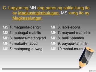 C. Lagyan ng MH ang pares ng salita kung ito 
ay Magkasingkahulugan, MS kung ito ay 
Magkasalungat. 
MS 1. maganda-pangit MH 6. labis-sobra 
MS 2. mabagal-mabilis MH 7. mayumi-mahinhin 
MH 3. mataas-matangkad MH 8. maliit-pandak 
MH 4. mabait-mabuti MH 9. payapa-tahimik 
MS 5. matapang-duwag MS 10.mahal-mura 
