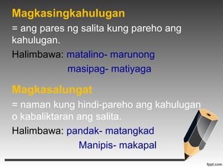 Magkasingkahulugan 
= ang pares ng salita kung pareho ang 
kahulugan. 
Halimbawa: matalino- marunong 
masipag- matiyaga 
Magkasalungat 
= naman kung hindi-pareho ang kahulugan 
o kabaliktaran ang salita. 
Halimbawa: pandak- matangkad 
Manipis- makapal 
 
