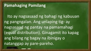 Pamahaging Pamilang
Ito ay nagsasaad ng bahagi ng kabuuan
ng pangngalan. Ang unlaping tig- ay
nagsasaad ng pantay na pamamahagi
(equal distribution). Ginagamit ito kapag
ang bilang ng bagay na ibinigay o
natanggap ay pare-pareho.
 