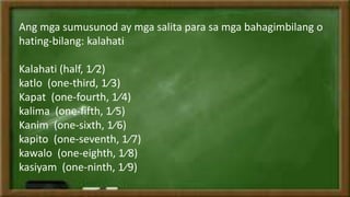Ang mga sumusunod ay mga salita para sa mga bahagimbilang o
hating-bilang: kalahati
Kalahati (half, 1⁄2)
katlo (one-third, 1⁄3)
Kapat (one-fourth, 1⁄4)
kalima (one-fifth, 1⁄5)
Kanim (one-sixth, 1⁄6)
kapito (one-seventh, 1⁄7)
kawalo (one-eighth, 1⁄8)
kasiyam (one-ninth, 1⁄9)
 
