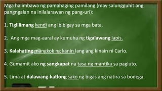 Mga halimbawa ng pamahaging pamilang (may salungguhit ang
pangngalan na inilalarawan ng pang-uri):
1. Tiglilimang kendi ang ibibigay sa mga bata.
2. Ang mga mag-aaral ay kumuha ng tigalawang lapis.
3. Kalahating mangkok ng kanin lang ang kinain ni Carlo.
4. Gumamit ako ng sangkapat na tasa ng mantika sa pagluto.
5. Lima at dalawang-katlong sako ng bigas ang natira sa bodega.
 