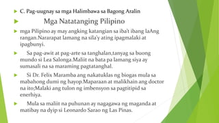  C. Pag-uugnay sa mga Halimbawa sa Bagong Aralin
 Mga Natatanging Pilipino
 mga Pilipino ay may angking katangian sa iba’t ibang laAng
rangan.Nararapat lamang na sila’y ating ipagmalaki at
ipagbunyi.
 Sa pag-awit at pag-arte sa tanghalan,tanyag sa buong
mundo si Lea Salonga.Maliit na bata pa lamang siya ay
sumasali na sa maraming pagtatanghal.
 Si Dr. Felix Maramba ang nakatuklas ng biogas mula sa
mabahong dumi ng hayop.Maparaan at malikhain ang doctor
na ito;Malaki ang tulon ng imbensyon sa pagtitipid sa
enerhiya.
 Mula sa maliit na puhunan ay nagagawa ng maganda at
matibay na dyip si Leonardo Sarao ng Las Pinas.
 