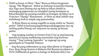  Dahil sa husay ni Efren “ Bata” Reyes sa bilyar,tinagurian
siyang “The Magician” .Buhat sa mahirap na pamilya lamang
siya.Taga-ayos lamang siya ng bola sa bilyar subalit sa
matiyagang pageensayo ay tinanghal siyang kampiyon sa
bilyar.Katulad ng isa pang sumikat sa larangan ng bilyar na si
Francisco “Django” Bustamante , si Efren ay sikat subalit may
mababang loob at simple ang pamumuhay.
 Si Ricky Reyes ay unang nagsilbi sa isang maliit na “beauty
parlor” Dahil sa kaniyang pagsisiskap;nakapagpatayo siya ng
sariling parlor.Noong 2011 mayroon na siyang 39 beauty
parlor.
 Ang tanging sandata ni Genaro Gojo Cruz ay ang kanyang
panulat.Isa siyang malikhaing manunulat.Ang kuwento
niyang “”Ang Lumang Aparador “ ay nagwagi ng uang
gantimpala sa Timpalak Palanca.
 Ang iba pang imbensiyon ay ang video phone ni Gregorio
Zara ,Sing Along System ni Roberto Del Rosario,incubator ni
Dr.Fe DelMundo,at gamut sa kulugo ni Rolando dela Cruz
 