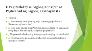 D.Pagtatalakay sa Bagong Konsepto at
Paglalahad ng Bagong Kasanayan # 1
 Tanong
 1. Ano-anong katangian ng mga natatanging Pilipino?
Ilarawan ang bawat isa.?
 2. Sino-sino pa ang mga Pilipinong natatanging na sa palagay
mo’y dapat din nating ikarangal at ipagmalaki?
 3.Mayroon din ba kayong katangiang tinataglay na tulad nila?
 4. Sa papaanong paraan mo mahahasa o mapagbubuti ang
iyong katangian?
 