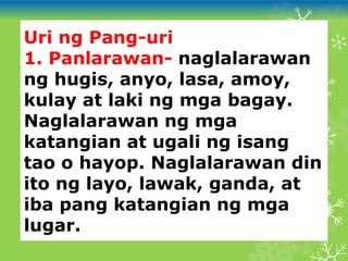 Uri ng Pang-uri
1. Panlarawan- naglalarawan
ng hugis, anyo, lasa, amoy,
kulay at laki ng mga bagay.
Naglalarawan ng mga
katangian at ugali ng isang
tao o hayop. Naglalarawan din
ito ng layo, lawak, ganda, at
iba pang katangian ng mga
lugar.
 