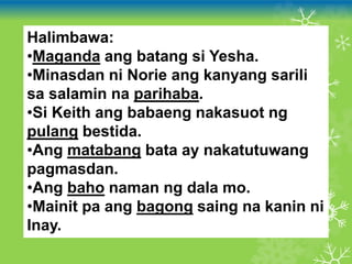 Halimbawa:
•Maganda ang batang si Yesha.
•Minasdan ni Norie ang kanyang sarili
sa salamin na parihaba.
•Si Keith ang babaeng nakasuot ng
pulang bestida.
•Ang matabang bata ay nakatutuwang
pagmasdan.
•Ang baho naman ng dala mo.
•Mainit pa ang bagong saing na kanin ni
Inay.
 