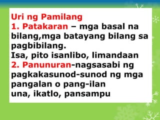 Uri ng Pamilang
1. Patakaran – mga basal na
bilang,mga batayang bilang sa
pagbibilang.
Isa, pito isanlibo, limandaan
2. Panunuran-nagsasabi ng
pagkakasunod-sunod ng mga
pangalan o pang-ilan
una, ikatlo, pansampu
 