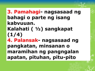 3. Pamahagi- nagsasaad ng
bahagi o parte ng isang
kabvuuan.
Kalahati ( ½) sangkapat
(1/4)
4. Palansak- nagsasaad ng
pangkatan, minsanan o
maramihan ng pangngalan
apatan, pituhan, pitu-pito
 