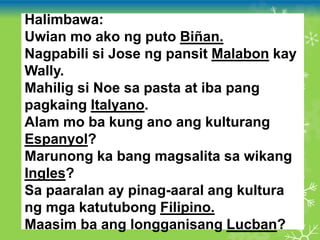 Halimbawa:
Uwian mo ako ng puto Biñan.
Nagpabili si Jose ng pansit Malabon kay
Wally.
Mahilig si Noe sa pasta at iba pang
pagkaing Italyano.
Alam mo ba kung ano ang kulturang
Espanyol?
Marunong ka bang magsalita sa wikang
Ingles?
Sa paaralan ay pinag-aaral ang kultura
ng mga katutubong Filipino.
Maasim ba ang longganisang Lucban?
 