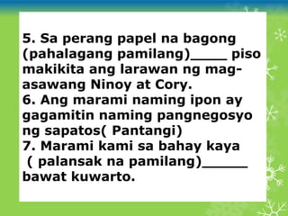 5. Sa perang papel na bagong
(pahalagang pamilang)____ piso
makikita ang larawan ng mag-
asawang Ninoy at Cory.
6. Ang marami naming ipon ay
gagamitin naming pangnegosyo
ng sapatos( Pantangi)
7. Marami kami sa bahay kaya
( palansak na pamilang)_____
bawat kuwarto.
 