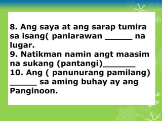 8. Ang saya at ang sarap tumira
sa isang( panlarawan _____ na
lugar.
9. Natikman namin angt maasim
na sukang (pantangi)______
10. Ang ( panunurang pamilang)
_____ sa aming buhay ay ang
Panginoon.
 
