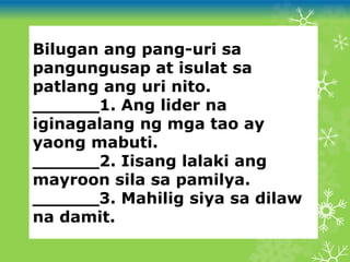 Bilugan ang pang-uri sa
pangungusap at isulat sa
patlang ang uri nito.
______1. Ang lider na
iginagalang ng mga tao ay
yaong mabuti.
______2. Iisang lalaki ang
mayroon sila sa pamilya.
______3. Mahilig siya sa dilaw
na damit.
 