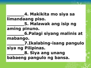 ______4. Makikita mo siya sa
limandaang piso.
______5. Malawak ang isip ng
aming pinuno.
______6.Palagi siyang malinis at
mabango.
______7.Ikalabing-isang pangulo
siya ng Pilipinas.
______8. Siya ang unang
babaeng pangulo ng bansa.
 