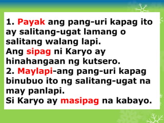 1. Payak ang pang-uri kapag ito
ay salitang-ugat lamang o
salitang walang lapi.
Ang sipag ni Karyo ay
hinahangaan ng kutsero.
2. Maylapi-ang pang-uri kapag
binubuo ito ng salitang-ugat na
may panlapi.
Si Karyo ay masipag na kabayo.
 