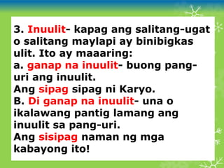 3. Inuulit- kapag ang salitang-ugat
o salitang maylapi ay binibigkas
ulit. Ito ay maaaring:
a. ganap na inuulit- buong pang-
uri ang inuulit.
Ang sipag sipag ni Karyo.
B. Di ganap na inuulit- una o
ikalawang pantig lamang ang
inuulit sa pang-uri.
Ang sisipag naman ng mga
kabayong ito!
 