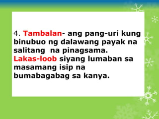 4. Tambalan- ang pang-uri kung
binubuo ng dalawang payak na
salitang na pinagsama.
Lakas-loob siyang lumaban sa
masamang isip na
bumabagabag sa kanya.
 
