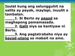 Isulat kung ang salungguhit na
salita ay payak, maylapi, inuulit o
tambalan.
____1. Si Berto ay pagod sa
maghapong pamamasada.
____2. Galit siya sa kantiyaw ni
Berto.
____3. Ang pagtatrabaho niya ay
bayad-utang sa mabait na amo.
 