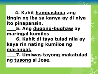 ___4. Kahit hampaslupa ang
tingin ng iba sa kanya ay di niya
ito pinapansin.
___5. Ang dugong-bughaw ay
maringal kumilos
___6. Kahit di tayo tulad nila ay
kaya rin nating kumilos ng
marangal.
___7. Umiwas tayong makatulad
ng tusong si Jose.
 