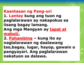 Kaantasan ng Pang-uri
1. Lantay kung ang tuon ng
paglalarawan ay nakapokus sa
iisang bagay lamang.
Ang mga Mangyan ay tapat at
mabuti.
2. Pahambing – kung ito ay
naglalarawan ng daalawang
tao,bagay, lugar, hayop, gawain o
pangyayari. Ang paglalarawan
nakatuon sa dalawa.
 