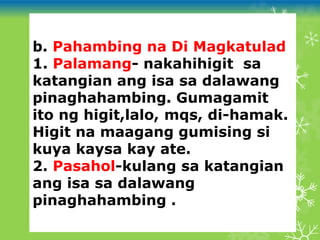 b. Pahambing na Di Magkatulad
1. Palamang- nakahihigit sa
katangian ang isa sa dalawang
pinaghahambing. Gumagamit
ito ng higit,lalo, mqs, di-hamak.
Higit na maagang gumising si
kuya kaysa kay ate.
2. Pasahol-kulang sa katangian
ang isa sa dalawang
pinaghahambing .
 