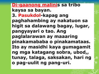 Di-gaanong malinis sa tribo
kaysa sa bayan.
3. Pasukdol-kapag ang
paghahambing ay nakatuon sa
higit sa dalawang bagay, lugar,
pangyayari o tao. Ang
paglalarawan ay maaaring
pinakamababa o pinakamataas.
Ito ay masidhi kaya gumagamit
ng mga katagang sobra, ubod,,
tunay, talaga, saksakan, hari ng
o pag-uulit ng pang-uri.
 