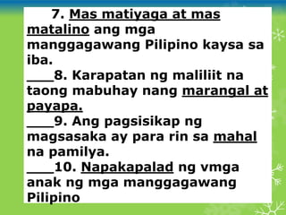 ___7. Mas matiyaga at mas
matalino ang mga
manggagawang Pilipino kaysa sa
iba.
___8. Karapatan ng maliliit na
taong mabuhay nang marangal at
payapa.
___9. Ang pagsisikap ng
magsasaka ay para rin sa mahal
na pamilya.
___10. Napakapalad ng vmga
anak ng mga manggagawang
Pilipino
 