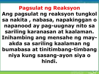 Pagsulat ng Reaksyon
Ang pagsulat ng reaksyon tungkol
sa nakita , nabasa, napakinggan o
napanood ay pag-uugnay nito sa
sariling karanasan at kaalaman.
Inihambing ang mensahe ng may-
akda sa sariling kaalaman ng
bumabasa at tinitimbang-timbang
niya kung sasang-ayon siya o
hindi.
 