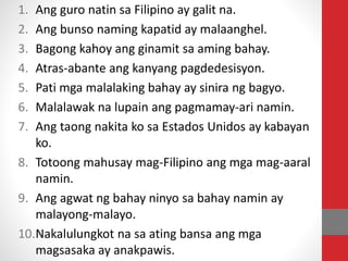 1. Ang guro natin sa Filipino ay galit na.
2. Ang bunso naming kapatid ay malaanghel.
3. Bagong kahoy ang ginamit sa aming bahay.
4. Atras-abante ang kanyang pagdedesisyon.
5. Pati mga malalaking bahay ay sinira ng bagyo.
6. Malalawak na lupain ang pagmamay-ari namin.
7. Ang taong nakita ko sa Estados Unidos ay kabayan
ko.
8. Totoong mahusay mag-Filipino ang mga mag-aaral
namin.
9. Ang agwat ng bahay ninyo sa bahay namin ay
malayong-malayo.
10.Nakalulungkot na sa ating bansa ang mga
magsasaka ay anakpawis.
 