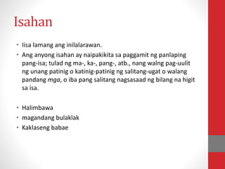 Isahan
• Iisa lamang ang inilalarawan.
• Ang anyong isahan ay naipakikita sa paggamit ng panlaping
pang-isa; tulad ng ma-, ka-, pang-, atb., nang walng pag-uulit
ng unang patinig o katinig-patinig ng salitang-ugat o walang
pandang mga, o iba pang salitang nagsasaad ng bilang na higit
sa isa.
• Halimbawa
• magandang bulaklak
• Kaklaseng babae
 