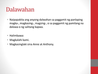 Dalawahan
• Naipapakita ang anyong dalwahan sa paggamit ng panlaping
magka-, magkasing-, magsing-, o sa paggamit ng pamilang na
dalawa o ng salitang kapwa.
• Halimbawa:
• Magkalahi kami.
• Magkasinglaki sina Anne at Anthony.
 