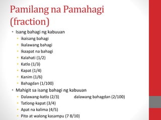 Pamilang na Pamahagi
(fraction)
• Isang bahagi ng kabuuan
• ikaisang bahagi
• Ikalawang bahagi
• Ikaapat na bahagi
• Kalahati (1/2)
• Katlo (1/3)
• Kapat (1/4)
• Kanim (1/6)
• Bahagdan (1/100)
• Mahigit sa isang bahagi ng kabuuan
• Dalawang-katlo (2/3) dalawang bahagdan (2/100)
• Tatlong-kapat (3/4)
• Apat na kalima (4/5)
• Pito at walong kasampu (7 8/10)
 