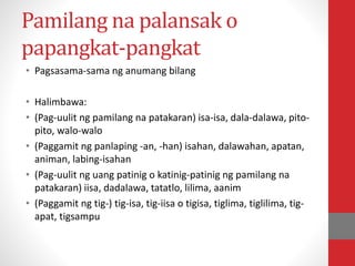 Pamilang na palansak o
papangkat-pangkat
• Pagsasama-sama ng anumang bilang
• Halimbawa:
• (Pag-uulit ng pamilang na patakaran) isa-isa, dala-dalawa, pito-
pito, walo-walo
• (Paggamit ng panlaping -an, -han) isahan, dalawahan, apatan,
animan, labing-isahan
• (Pag-uulit ng uang patinig o katinig-patinig ng pamilang na
patakaran) iisa, dadalawa, tatatlo, lilima, aanim
• (Paggamit ng tig-) tig-isa, tig-iisa o tigisa, tiglima, tiglilima, tig-
apat, tigsampu
 
